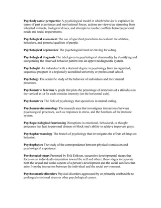 Psychodynamic perspective A psychological model in which behavior is explained in
terms of past experiences and motivational forces; actions are viewed as stemming from
inherited instincts, biological drives, and attempts to resolve conflicts between personal
needs and social requirements.

Psychological assessment The use of specified procedures to evaluate the abilities,
behaviors, and personal qualities of people.

Psychological dependence The psychological need or craving for a drug.

Psychological diagnosis The label given to psychological abnormality by classifying and
categorizing the observed behavior pattern into an approved diagnostic system.

Psychologist An individual with a doctoral degree in psychology from an organized,
sequential program in a regionally accredited university or professional school.

Psychology The scientific study of the behavior of individuals and their mental
processes.

Psychometric function A graph that plots the percentage of detections of a stimulus (on
the vertical axis) for each stimulus intensity (on the horizontal axis).

Psychometrics The field of psychology that specializes in mental testing.

Psychoneuroimmunology The research area that investigates interactions between
psychological processes, such as responses to stress, and the functions of the immune
system.

Psychopathological functioning Disruptions in emotional, behavioral, or thought
processes that lead to personal distress or block one's ability to achieve important goals.

Psychopharmacology The branch of psychology that investigates the effects of drugs on
behavior.

Psychophysics The study of the correspondence between physical stimulation and
psychological experience.

Psychosocial stages Proposed by Erik Erikson, successive developmental stages that
focus on an individual's orientation toward the self and others; these stages incorporate
both the sexual and social aspects of a person's development and the social conflicts that
arise from the interaction between the individual and the social environment.

Psychosomatic disorders Physical disorders aggravated by or primarily attributable to
prolonged emotional stress or other psychological causes.
 