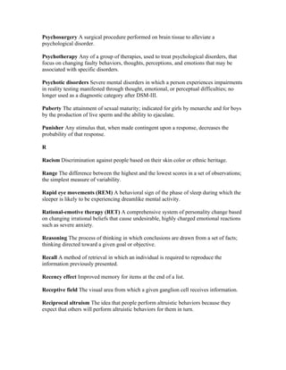 Psychosurgery A surgical procedure performed on brain tissue to alleviate a
psychological disorder.

Psychotherapy Any of a group of therapies, used to treat psychological disorders, that
focus on changing faulty behaviors, thoughts, perceptions, and emotions that may be
associated with specific disorders.

Psychotic disorders Severe mental disorders in which a person experiences impairments
in reality testing manifested through thought, emotional, or perceptual difficulties; no
longer used as a diagnostic category after DSM-III.

Puberty The attainment of sexual maturity; indicated for girls by menarche and for boys
by the production of live sperm and the ability to ejaculate.

Punisher Any stimulus that, when made contingent upon a response, decreases the
probability of that response.

R

Racism Discrimination against people based on their skin color or ethnic heritage.

Range The difference between the highest and the lowest scores in a set of observations;
the simplest measure of variability.

Rapid eye movements (REM) A behavioral sign of the phase of sleep during which the
sleeper is likely to be experiencing dreamlike mental activity.

Rational-emotive therapy (RET) A comprehensive system of personality change based
on changing irrational beliefs that cause undesirable, highly charged emotional reactions
such as severe anxiety.

Reasoning The process of thinking in which conclusions are drawn from a set of facts;
thinking directed toward a given goal or objective.

Recall A method of retrieval in which an individual is required to reproduce the
information previously presented.

Recency effect Improved memory for items at the end of a list.

Receptive field The visual area from which a given ganglion cell receives information.

Reciprocal altruism The idea that people perform altruistic behaviors because they
expect that others will perform altruistic behaviors for them in turn.
 