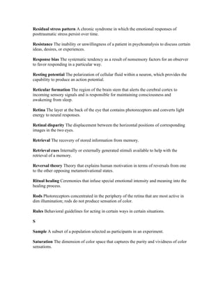 Residual stress pattern A chronic syndrome in which the emotional responses of
posttraumatic stress persist over time.

Resistance The inability or unwillingness of a patient in psychoanalysis to discuss certain
ideas, desires, or experiences.

Response bias The systematic tendency as a result of nonsensory factors for an observer
to favor responding in a particular way.

Resting potential The polarization of cellular fluid within a neuron, which provides the
capability to produce an action potential.

Reticular formation The region of the brain stem that alerts the cerebral cortex to
incoming sensory signals and is responsible for maintaining consciousness and
awakening from sleep.

Retina The layer at the back of the eye that contains photoreceptors and converts light
energy to neural responses.

Retinal disparity The displacement between the horizontal positions of corresponding
images in the two eyes.

Retrieval The recovery of stored information from memory.

Retrieval cues Internally or externally generated stimuli available to help with the
retrieval of a memory.

Reversal theory Theory that explains human motivation in terms of reversals from one
to the other opposing metamotivational states.

Ritual healing Ceremonies that infuse special emotional intensity and meaning into the
healing process.

Rods Photoreceptors concentrated in the periphery of the retina that are most active in
dim illumination; rods do not produce sensation of color.

Rules Behavioral guidelines for acting in certain ways in certain situations.

S

Sample A subset of a population selected as participants in an experiment.

Saturation The dimension of color space that captures the purity and vividness of color
sensations.
 