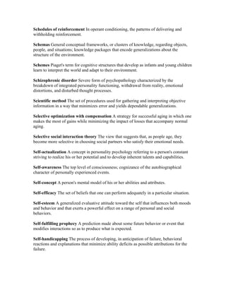 Schedules of reinforcement In operant conditioning, the patterns of delivering and
withholding reinforcement.

Schemas General conceptual frameworks, or clusters of knowledge, regarding objects,
people, and situations; knowledge packages that encode generalizations about the
structure of the environment.

Schemes Piaget's term for cognitive structures that develop as infants and young children
learn to interpret the world and adapt to their environment.

Schizophrenic disorder Severe form of psychopathology characterized by the
breakdown of integrated personality functioning, withdrawal from reality, emotional
distortions, and disturbed thought processes.

Scientific method The set of procedures used for gathering and interpreting objective
information in a way that minimizes error and yields dependable generalizations.

Selective optimization with compensation A strategy for successful aging in which one
makes the most of gains while minimizing the impact of losses that accompany normal
aging.

Selective social interaction theory The view that suggests that, as people age, they
become more selective in choosing social partners who satisfy their emotional needs.

Self-actualization A concept in personality psychology referring to a person's constant
striving to realize his or her potential and to develop inherent talents and capabilities.

Self-awareness The top level of consciousness; cognizance of the autobiographical
character of personally experienced events.

Self-concept A person's mental model of his or her abilities and attributes.

Self-efficacy The set of beliefs that one can perform adequately in a particular situation.

Self-esteem A generalized evaluative attitude toward the self that influences both moods
and behavior and that exerts a powerful effect on a range of personal and social
behaviors.

Self-fulfilling prophecy A prediction made about some future behavior or event that
modifies interactions so as to produce what is expected.

Self-handicapping The process of developing, in anticipation of failure, behavioral
reactions and explanations that minimize ability deficits as possible attributions for the
failure.
 