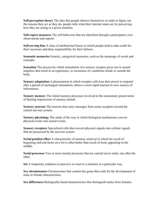 Self-perception theory The idea that people observe themselves in order to figure out
the reasons they act as they do; people infer what their internal states are by perceiving
how they are acting in a given situation.

Self-report measures The self-behaviors that are identified through a participant's own
observations and reports.

Self-serving bias A class of attributional biases in which people tend to take credit for
their successes and deny responsibility for their failures.

Semantic memories Generic, categorical memories, such as the meanings of words and
concepts.

Sensation The process by which stimulation of a sensory receptor gives rise to neural
impulses that result in an experience, or awareness of, conditions inside or outside the
body.

Sensory adaptation A phenomenon in which receptor cells lose their power to respond
after a period of unchanged stimulation; allows a more rapid reaction to new sources of
information.

Sensory memory The initial memory processes involved in the momentary preservation
of fleeting impressions of sensory stimuli.

Sensory neurons The neurons that carry messages from sense receptors toward the
central nervous system.

Sensory physiology The study of the way in which biological mechanisms convert
physical events into neural events.

Sensory receptors Specialized cells that convert physical signals into cellular signals
that are processed by the nervous system.

Serial position effect A characteristic of memory retrieval in which the recall of
beginning and end items on a list is often better than recall of items appearing in the
middle.

Serial processes Two or more mental processes that are carried out in order, one after the
other.

Set A temporary readiness to perceive or react to a stimulus in a particular way.

Sex chromosomes Chromosomes that contain the genes that code for the development of
male or female characteristics.

Sex differences Biologically based characteristics that distinguish males from females.
 