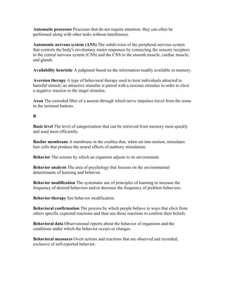 Automatic processes Processes that do not require attention; they can often be
performed along with other tasks without interference.

Autonomic nervous system (ANS) The subdivision of the peripheral nervous system
that controls the body's involuntary motor responses by connecting the sensory receptors
to the central nervous system (CNS) and the CNS to the smooth muscle, cardiac muscle,
and glands.

Availability heuristic A judgment based on the information readily available in memory.

Aversion therapy A type of behavioral therapy used to treat individuals attracted to
harmful stimuli; an attractive stimulus is paired with a noxious stimulus in order to elicit
a negative reaction to the target stimulus.

Axon The extended fiber of a neuron through which nerve impulses travel from the soma
to the terminal buttons.

B

Basic level The level of categorization that can be retrieved from memory most quickly
and used most efficiently.

Basilar membrane A membrane in the cochlea that, when set into motion, stimulates
hair cells that produce the neural effects of auditory stimulation.

Behavior The actions by which an organism adjusts to its environment.

Behavior analysis The area of psychology that focuses on the environmental
determinants of learning and behavior.

Behavior modification The systematic use of principles of learning to increase the
frequency of desired behaviors and/or decrease the frequency of problem behaviors.

Behavior therapy See behavior modification.

Behavioral confirmation The process by which people behave in ways that elicit from
others specific expected reactions and then use those reactions to confirm their beliefs.

Behavioral data Observational reports about the behavior of organisms and the
conditions under which the behavior occurs or changes.

Behavioral measures Overt actions and reactions that are observed and recorded,
exclusive of self-reported behavior.
 