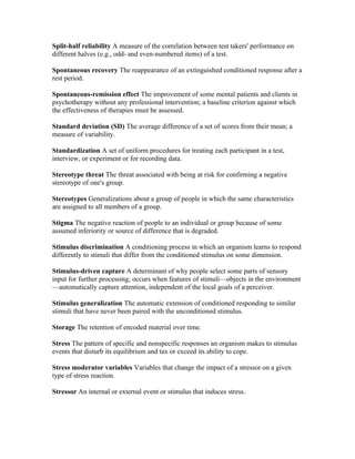 Split-half reliability A measure of the correlation between test takers' performance on
different halves (e.g., odd- and even-numbered items) of a test.

Spontaneous recovery The reappearance of an extinguished conditioned response after a
rest period.

Spontaneous-remission effect The improvement of some mental patients and clients in
psychotherapy without any professional intervention; a baseline criterion against which
the effectiveness of therapies must be assessed.

Standard deviation (SD) The average difference of a set of scores from their mean; a
measure of variability.

Standardization A set of uniform procedures for treating each participant in a test,
interview, or experiment or for recording data.

Stereotype threat The threat associated with being at risk for confirming a negative
stereotype of one's group.

Stereotypes Generalizations about a group of people in which the same characteristics
are assigned to all members of a group.

Stigma The negative reaction of people to an individual or group because of some
assumed inferiority or source of difference that is degraded.

Stimulus discrimination A conditioning process in which an organism learns to respond
differently to stimuli that differ from the conditioned stimulus on some dimension.

Stimulus-driven capture A determinant of why people select some parts of sensory
input for further processing; occurs when features of stimuli—objects in the environment
—automatically capture attention, independent of the local goals of a perceiver.

Stimulus generalization The automatic extension of conditioned responding to similar
stimuli that have never been paired with the unconditioned stimulus.

Storage The retention of encoded material over time.

Stress The pattern of specific and nonspecific responses an organism makes to stimulus
events that disturb its equilibrium and tax or exceed its ability to cope.

Stress moderator variables Variables that change the impact of a stressor on a given
type of stress reaction.

Stressor An internal or external event or stimulus that induces stress.
 