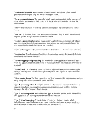 Think-aloud protocols Reports made by experimental participants of the mental
processes and strategies they use while working on a task.

Three-term contingency The means by which organisms learn that, in the presence of
some stimuli but not others, their behavior is likely to have a particular effect on the
environment.

Timbre The dimension of auditory sensation that reflects the complexity of a sound
wave.

Tolerance A situation that occurs with continued use of a drug in which an individual
requires greater dosages to achieve the same effect.

Top-down processing Perceptual processes in which information from an individual's
past experience, knowledge, expectations, motivations, and background influence the
way a perceived object is interpreted and classified.

Traits Enduring personal qualities or attributes that influence behavior across situations.

Transduction Transformation of one form of energy into another; for example, light is
transformed into neural impulses.

Transfer-appropriate processing The perspective that suggests that memory is best
when the type of processing carried out at encoding matches the processes carried out at
retrieval.

Transference The process by which a person in psychoanalysis attaches to a therapist
feelings formerly held toward some significant person who figured in a past emotional
conflict.

Trichromatic theory The theory that there are three types of color receptors that produce
the primary color sensations of red, green, and blue.

Type A behavior pattern A complex pattern of behaviors and emotions that includes
excessive emphasis on competition, aggression, impatience, and hostility; hostility
increases the risk of coronary heart disease.

Type B behavior pattern As compared to Type A behavior pattern, a less competitive,
less aggressive, less hostile pattern of behavior and emotion.

Type C behavior pattern A constellation of behaviors that may predict which
individuals are more likely to develop cancer or to have their cancer progress quickly;
these behaviors include passive acceptance and self-sacrifice.

U
 