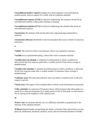 Unconditional positive regard Complete love and acceptance of an individual by
another person, such as a parent for a child, with no conditions attached.

Unconditioned response (UCR) In classical conditioning, the response elicited by an
unconditioned stimulus without prior training or learning.

Unconditioned stimulus (UCS) In classical conditioning, the stimulus that elicits an
unconditioned response.

Unconscious The domain of the psyche that stores repressed urges and primitive
impulses.

Unconscious inference Helmholtz's term for perception that occurs outside of conscious
awareness.

V

Validity The extent to which a test measures what it was intended to measure.

Variable In an experimental setting, a factor that varies in amount and kind.

Variable-interval schedule A schedule of reinforcement in which a reinforcer is
delivered for the first response made after a variable period of time whose average is
predetermined.

Variable-ratio schedule A schedule of reinforcement in which a reinforcer is delivered
for the first response made after a variable number of responses whose average is
predetermined.

Vestibular sense The sense that tells how one's own body is oriented in the world with
respect to gravity.

Visual cortex The region of the occipital lobes in which visual information is processed.

Volley principle An extension of frequency theory which proposes that when peaks in a
sound wave come too frequently for a single neuron to fire at each peak, several neurons
fire as a group at the frequency of the stimulus tone.

W

Weber's law An assertion that the size of a difference threshold is proportional to the
intensity of the standard stimulus.

Wellness Optimal health, incorporating the ability to function fully and actively over the
physical, intellectual, emotional, spiritual, social, and environmental domains of health.
 