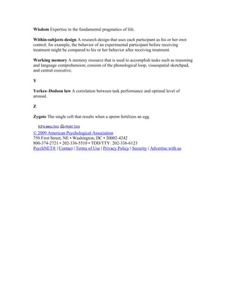 Wisdom Expertise in the fundamental pragmatics of life.

Within-subjects design A research design that uses each participant as his or her own
control; for example, the behavior of an experimental participant before receiving
treatment might be compared to his or her behavior after receiving treatment.

Working memory A memory resource that is used to accomplish tasks such as reasoning
and language comprehension; consists of the phonological loop, visuospatial sketchpad,
and central executive.

Y

Yerkes–Dodson law A correlation between task performance and optimal level of
arousal.

Z

Zygote The single cell that results when a sperm fertilizes an egg.


© 2009 American Psychological Association
750 First Street, NE • Washington, DC • 20002-4242
800-374-2721 • 202-336-5510 • TDD/TTY: 202-336-6123
PsychNET® | Contact | Terms of Use | Privacy Policy | Security | Advertise with us
 