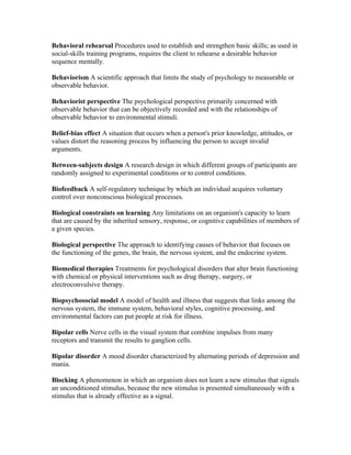Behavioral rehearsal Procedures used to establish and strengthen basic skills; as used in
social-skills training programs, requires the client to rehearse a desirable behavior
sequence mentally.

Behaviorism A scientific approach that limits the study of psychology to measurable or
observable behavior.

Behaviorist perspective The psychological perspective primarily concerned with
observable behavior that can be objectively recorded and with the relationships of
observable behavior to environmental stimuli.

Belief-bias effect A situation that occurs when a person's prior knowledge, attitudes, or
values distort the reasoning process by influencing the person to accept invalid
arguments.

Between-subjects design A research design in which different groups of participants are
randomly assigned to experimental conditions or to control conditions.

Biofeedback A self-regulatory technique by which an individual acquires voluntary
control over nonconscious biological processes.

Biological constraints on learning Any limitations on an organism's capacity to learn
that are caused by the inherited sensory, response, or cognitive capabilities of members of
a given species.

Biological perspective The approach to identifying causes of behavior that focuses on
the functioning of the genes, the brain, the nervous system, and the endocrine system.

Biomedical therapies Treatments for psychological disorders that alter brain functioning
with chemical or physical interventions such as drug therapy, surgery, or
electroconvulsive therapy.

Biopsychosocial model A model of health and illness that suggests that links among the
nervous system, the immune system, behavioral styles, cognitive processing, and
environmental factors can put people at risk for illness.

Bipolar cells Nerve cells in the visual system that combine impulses from many
receptors and transmit the results to ganglion cells.

Bipolar disorder A mood disorder characterized by alternating periods of depression and
mania.

Blocking A phenomenon in which an organism does not learn a new stimulus that signals
an unconditioned stimulus, because the new stimulus is presented simultaneously with a
stimulus that is already effective as a signal.
 