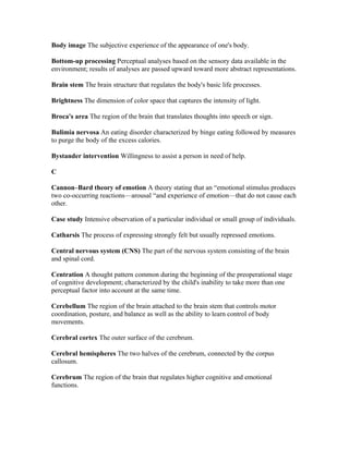 Body image The subjective experience of the appearance of one's body.

Bottom-up processing Perceptual analyses based on the sensory data available in the
environment; results of analyses are passed upward toward more abstract representations.

Brain stem The brain structure that regulates the body's basic life processes.

Brightness The dimension of color space that captures the intensity of light.

Broca's area The region of the brain that translates thoughts into speech or sign.

Bulimia nervosa An eating disorder characterized by binge eating followed by measures
to purge the body of the excess calories.

Bystander intervention Willingness to assist a person in need of help.

C

Cannon–Bard theory of emotion A theory stating that an “emotional stimulus produces
two co-occurring reactions—arousal “and experience of emotion—that do not cause each
other.

Case study Intensive observation of a particular individual or small group of individuals.

Catharsis The process of expressing strongly felt but usually repressed emotions.

Central nervous system (CNS) The part of the nervous system consisting of the brain
and spinal cord.

Centration A thought pattern common during the beginning of the preoperational stage
of cognitive development; characterized by the child's inability to take more than one
perceptual factor into account at the same time.

Cerebellum The region of the brain attached to the brain stem that controls motor
coordination, posture, and balance as well as the ability to learn control of body
movements.

Cerebral cortex The outer surface of the cerebrum.

Cerebral hemispheres The two halves of the cerebrum, connected by the corpus
callosum.

Cerebrum The region of the brain that regulates higher cognitive and emotional
functions.
 