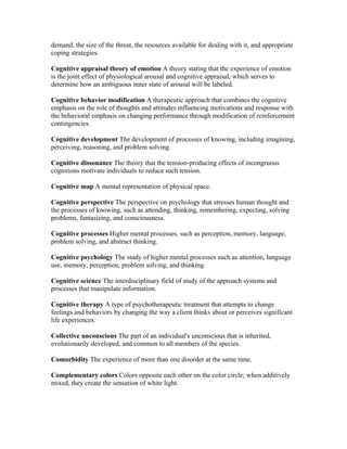 demand, the size of the threat, the resources available for dealing with it, and appropriate
coping strategies.

Cognitive appraisal theory of emotion A theory stating that the experience of emotion
is the joint effect of physiological arousal and cognitive appraisal, which serves to
determine how an ambiguous inner state of arousal will be labeled.

Cognitive behavior modification A therapeutic approach that combines the cognitive
emphasis on the role of thoughts and attitudes influencing motivations and response with
the behavioral emphasis on changing performance through modification of reinforcement
contingencies.

Cognitive development The development of processes of knowing, including imagining,
perceiving, reasoning, and problem solving.

Cognitive dissonance The theory that the tension-producing effects of incongruous
cognitions motivate individuals to reduce such tension.

Cognitive map A mental representation of physical space.

Cognitive perspective The perspective on psychology that stresses human thought and
the processes of knowing, such as attending, thinking, remembering, expecting, solving
problems, fantasizing, and consciousness.

Cognitive processes Higher mental processes, such as perception, memory, language,
problem solving, and abstract thinking.

Cognitive psychology The study of higher mental processes such as attention, language
use, memory, perception, problem solving, and thinking.

Cognitive science The interdisciplinary field of study of the approach systems and
processes that manipulate information.

Cognitive therapy A type of psychotherapeutic treatment that attempts to change
feelings and behaviors by changing the way a client thinks about or perceives significant
life experiences.

Collective unconscious The part of an individual's unconscious that is inherited,
evolutionarily developed, and common to all members of the species.

Comorbidity The experience of more than one disorder at the same time.

Complementary colors Colors opposite each other on the color circle; when additively
mixed, they create the sensation of white light.
 