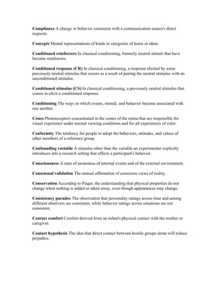 Compliance A change in behavior consistent with a communication source's direct
requests.

Concepts Mental representations of kinds or categories of items or ideas.

Conditioned reinforcers In classical conditioning, formerly neutral stimuli that have
become reinforcers.

Conditioned response (CR) In classical conditioning, a response elicited by some
previously neutral stimulus that occurs as a result of pairing the neutral stimulus with an
unconditioned stimulus.

Conditioned stimulus (CS) In classical conditioning, a previously neutral stimulus that
comes to elicit a conditioned response.

Conditioning The ways in which events, stimuli, and behavior become associated with
one another.

Cones Photoreceptors concentrated in the center of the retina that are responsible for
visual experience under normal viewing conditions and for all experiences of color.

Conformity The tendency for people to adopt the behaviors, attitudes, and values of
other members of a reference group.

Confounding variable A stimulus other than the variable an experimenter explicitly
introduces into a research setting that affects a participant's behavior.

Consciousness A state of awareness of internal events and of the external environment.

Consensual validation The mutual affirmation of conscious views of reality.

Conservation According to Piaget, the understanding that physical properties do not
change when nothing is added or taken away, even though appearances may change.

Consistency paradox The observation that personality ratings across time and among
different observers are consistent, while behavior ratings across situations are not
consistent.

Contact comfort Comfort derived from an infant's physical contact with the mother or
caregiver.

Contact hypothesis The idea that direct contact between hostile groups alone will reduce
prejudice.
 