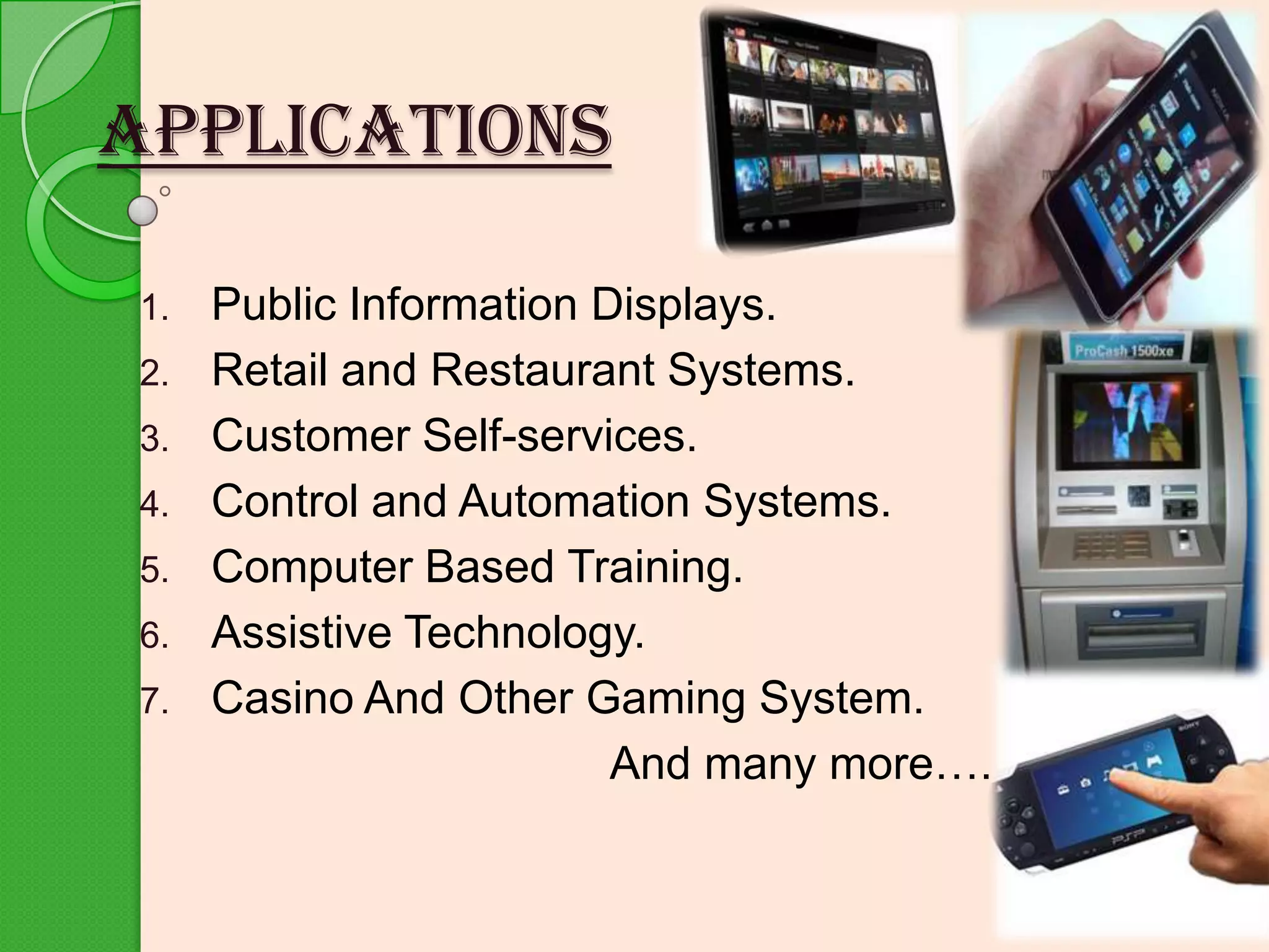 APPLICATIONS
1.
2.
3.
4.

5.
6.
7.

Public Information Displays.
Retail and Restaurant Systems.
Customer Self-services.
Control and Automation Systems.
Computer Based Training.
Assistive Technology.
Casino And Other Gaming System.
And many more….

 