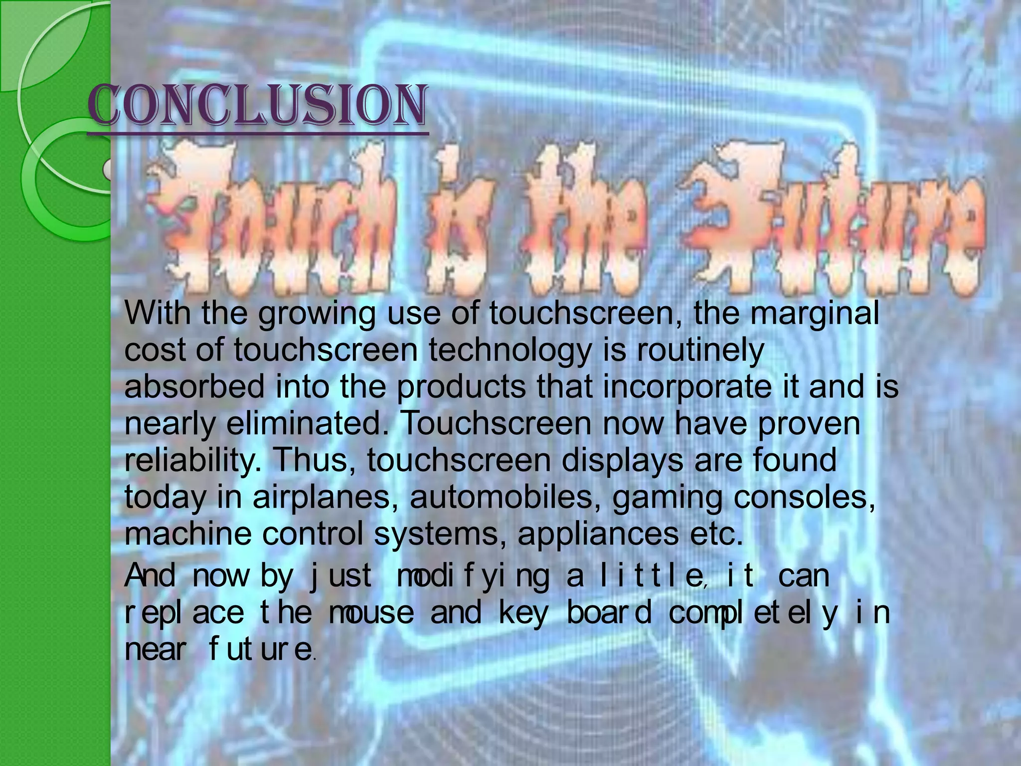CONCLUSION

With the growing use of touchscreen, the marginal
cost of touchscreen technology is routinely
absorbed into the products that incorporate it and is
nearly eliminated. Touchscreen now have proven
reliability. Thus, touchscreen displays are found
today in airplanes, automobiles, gaming consoles,
machine control systems, appliances etc.
And now by j ust m f yi ng a l i t t l e, i t can
odi
r epl ace t he m
ouse and key boar d com et el y i n
pl
near f ut ur e.

 