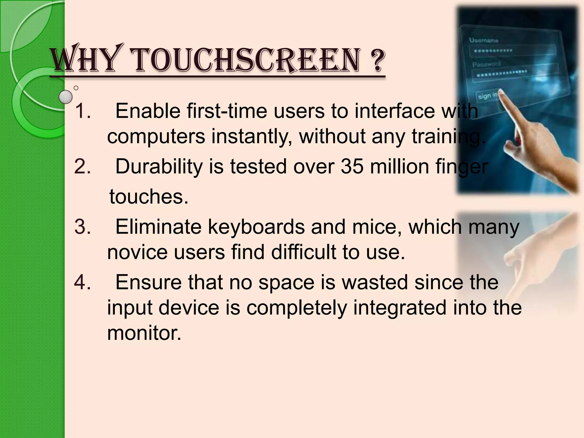 WHY TOUCHSCREEN ?
1.

Enable first-time users to interface with
computers instantly, without any training.
2. Durability is tested over 35 million finger
touches.
3. Eliminate keyboards and mice, which many
novice users find difficult to use.
4. Ensure that no space is wasted since the
input device is completely integrated into the
monitor.

 