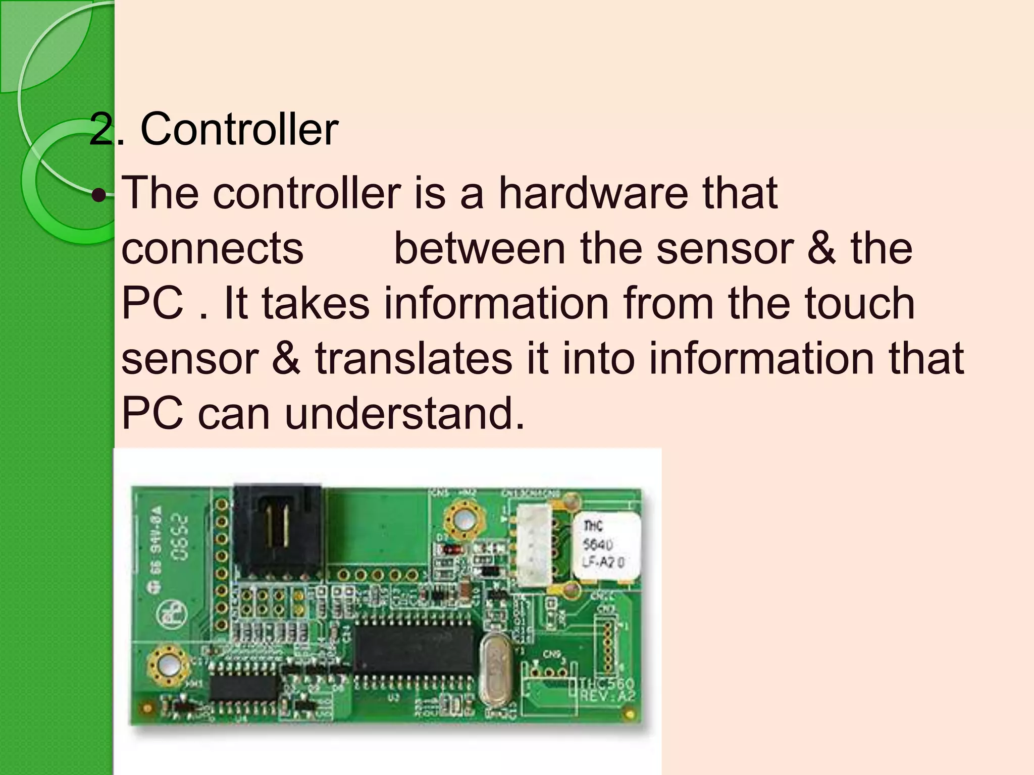 2. Controller
 The controller is a hardware that
connects
between the sensor & the
PC . It takes information from the touch
sensor & translates it into information that
PC can understand.

 