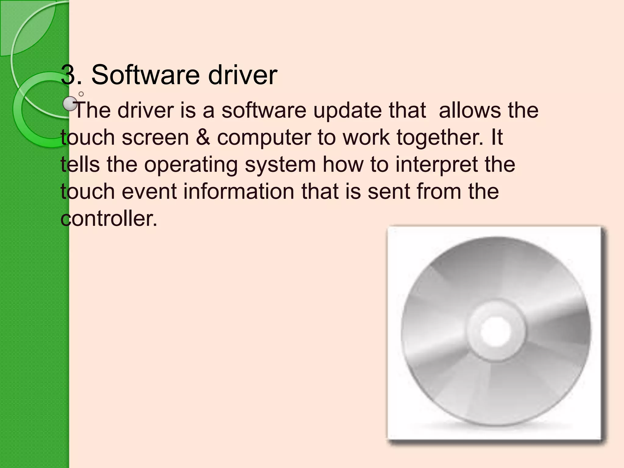 3. Software driver
The driver is a software update that allows the
touch screen & computer to work together. It
tells the operating system how to interpret the
touch event information that is sent from the
controller.

 