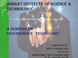 JORHAT INSTITUTE OF SCIENCE &
TECHNOLOGY

A SEMINAR ON
TOUCHSCREEN TECHNOLOGY
SUBMITTED BY:
BIDYUT BIKASH DAS
ETC-07/09
DEPARTMENT: ELECTRONICS AND

 