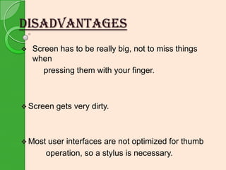 DISADVANTAGES


Screen has to be really big, not to miss things
when
pressing them with your finger.

 Screen

 Most

gets very dirty.

user interfaces are not optimized for thumb
operation, so a stylus is necessary.

 