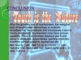 CONCLUSION

With the growing use of touchscreen, the marginal
cost of touchscreen technology is routinely
absorbed into the products that incorporate it and is
nearly eliminated. Touchscreen now have proven
reliability. Thus, touchscreen displays are found
today in airplanes, automobiles, gaming consoles,
machine control systems, appliances etc.
And now by j ust m f yi ng a l i t t l e, i t can
odi
r epl ace t he m
ouse and key boar d com et el y i n
pl
near f ut ur e.

 