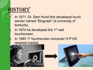 HISTORY
1.

2.
3.

In 1971, Dr. Sam Hurst first developed touch
sensor named “Elograph” at university of
kentucky.
In 1974 he developed the 1st real
touchscreen.
In 1983 1st touchscreen computer H.P150
reached market.

 
