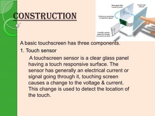CONSTRUCTION
A basic touchscreen has three components.
1. Touch sensor
A touchscreen sensor is a clear glass panel
having a touch responsive surface. The
sensor has generally an electrical current or
signal going through it, touching screen
causes a change to the voltage & current.
This change is used to detect the location of
the touch.

 