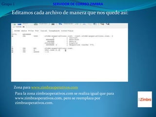 Grupo 1                         SERVIDOR DE CORREO ZIMBRA

     Editamos cada archivo de manera que nos quede así:




                           Zona para www.zimbraoperativos.com.




      Zona para www.zimbraoperativos.com
          Para la zona zimbraoperativos.com se realiza igual que para
          www.zimbraoperativos.com, pero se reemplaza por
          zimbraoperativos.com.
 