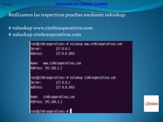 Grupo 1                 SERVIDOR DE CORREO ZIMBRA

   Realizamos las respectivas pruebas mediante nslookup.

   # nslookup www.zimbraoperativos.com
   # nslookup zimbraoperativos.com
 