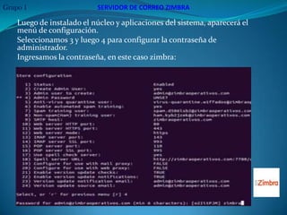 Grupo 1                    SERVIDOR DE CORREO ZIMBRA

    Luego de instalado el núcleo y aplicaciones del sistema, aparecerá el
    menú de configuración.
    Seleccionamos 3 y luego 4 para configurar la contraseña de
    administrador.
    Ingresamos la contraseña, en este caso zimbra:
 