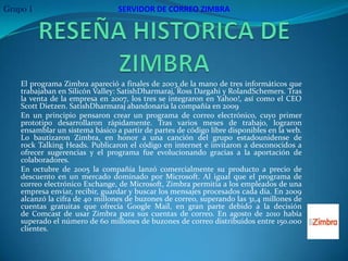 Grupo 1                          SERVIDOR DE CORREO ZIMBRA




    El programa Zimbra apareció a finales de 2003 de la mano de tres informáticos que
    trabajaban en Silicón Valley: SatishDharmaraj, Ross Dargahi y RolandSchemers. Tras
    la venta de la empresa en 2007, los tres se integraron en Yahoo!, así como el CEO
    Scott Dietzen. SatishDharmaraj abandonaría la compañía en 2009
    En un principio pensaron crear un programa de correo electrónico, cuyo primer
    prototipo desarrollaron rápidamente. Tras varios meses de trabajo, lograron
    ensamblar un sistema básico a partir de partes de código libre disponibles en la web.
    Lo bautizaron Zimbra, en honor a una canción del grupo estadounidense de
    rock Talking Heads. Publicaron el código en internet e invitaron a desconocidos a
    ofrecer sugerencias y el programa fue evolucionando gracias a la aportación de
    colaboradores.
    En octubre de 2005 la compañía lanzó comercialmente su producto a precio de
    descuento en un mercado dominado por Microsoft. Al igual que el programa de
    correo electrónico Exchange, de Microsoft, Zimbra permitía a los empleados de una
    empresa enviar, recibir, guardar y buscar los mensajes procesados cada día. En 2009
    alcanzó la cifra de 40 millones de buzones de correo, superando las 31,4 millones de
    cuentas gratuitas que ofrecía Google Mail, en gran parte debido a la decisión
    de Comcast de usar Zimbra para sus cuentas de correo. En agosto de 2010 había
    superado el número de 60 millones de buzones de correo distribuidos entre 150.000
    clientes.
 