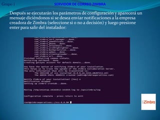 Grupo 1                   SERVIDOR DE CORREO ZIMBRA

    Después se ejecutarán los parámetros de configuración y aparecerá un
    mensaje diciéndonos si se desea enviar notificaciones a la empresa
    creadora de Zimbra (seleccione si o no a decisión) y luego presione
    enter para salir del instalador:
 