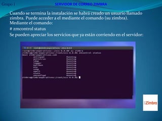 Grupo 1                     SERVIDOR DE CORREO ZIMBRA

    Cuando se termina la instalación se habrá creado un usuario llamado
    zimbra. Puede acceder a el mediante el comando (su zimbra).
    Mediante el comando:
    # zmcontrol status
    Se pueden apreciar los servicios que ya están corriendo en el servidor:
 