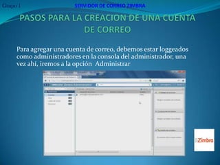 Grupo 1                 SERVIDOR DE CORREO ZIMBRA




     Para agregar una cuenta de correo, debemos estar loggeados
     como administradores en la consola del administrador, una
     vez ahí, iremos a la opción Administrar
 
