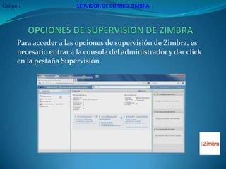 Grupo 1                 SERVIDOR DE CORREO ZIMBRA




     Para acceder a las opciones de supervisión de Zimbra, es
     necesario entrar a la consola del administrador y dar click
     en la pestaña Supervisión
 