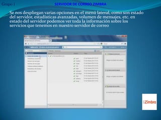 Grupo 1                    SERVIDOR DE CORREO ZIMBRA

    Se nos despliegan varias opciones en el menú lateral, como son estado
    del servidor, estadísticas avanzadas, volumen de mensajes, etc. en
    estado del servidor podemos ver toda la información sobre los
    servicios que tenemos en nuestro servidor de correo
 