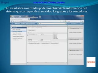 Grupo 1                  SERVIDOR DE CORREO ZIMBRA

    En estadísticas avanzadas podemos observar la información del
    sistema que corresponde al servidor, los grupos y los contadores.
 