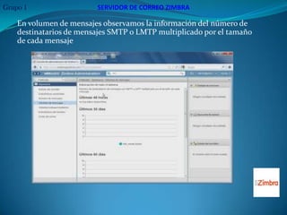 Grupo 1                  SERVIDOR DE CORREO ZIMBRA

    En volumen de mensajes observamos la información del número de
    destinatarios de mensajes SMTP o LMTP multiplicado por el tamaño
    de cada mensaje
 