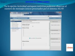 Grupo 1                 SERVIDOR DE CORREO ZIMBRA

    En la opción Actividad antispam/antivirus podemos observar el
    número de mensajes únicos procesador por el sistema AS/AV
 