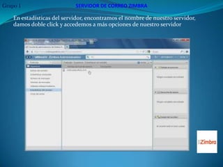 Grupo 1                     SERVIDOR DE CORREO ZIMBRA

    En estadísticas del servidor, encontramos el nombre de nuestro servidor,
    damos doble click y accedemos a más opciones de nuestro servidor
 