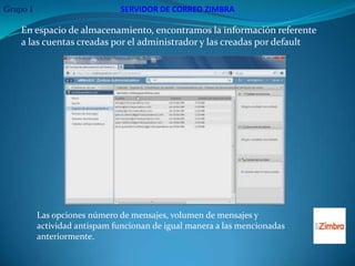 Grupo 1                       SERVIDOR DE CORREO ZIMBRA

    En espacio de almacenamiento, encontramos la información referente
    a las cuentas creadas por el administrador y las creadas por default




          Las opciones número de mensajes, volumen de mensajes y
          actividad antispam funcionan de igual manera a las mencionadas
          anteriormente.
 