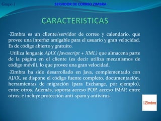 Grupo 1                 SERVIDOR DE CORREO ZIMBRA




   -Zimbra es un cliente/servidor de correo y calendario, que
   provee una interfaz amigable para el usuario y gran velocidad.
   Es de código abierto y gratuito.
   -Utiliza lenguaje AJAX (Javascript + XML) que almacena parte
   de la página en el cliente (es decir utiliza mecanismos de
   código móvil), lo que provee una gran velocidad.
   -Zimbra ha sido desarrollado en Java, complementado con
   AJAX, se dispone el código fuente completo, documentación,
   herramientas de migración (para Exchange, por ejemplo),
   entre otros. Además, soporta acceso POP, acceso IMAP, entre
   otros; e incluye protección anti-spam y antivirus.
 