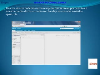 Grupo 1                    SERVIDOR DE CORREO ZIMBRA

    Una vez dentro podemos ver las carpetas que se crean por defecto en
    nuestra cuenta de correo como son bandeja de entrada, enviados,
    spam, etc.
 