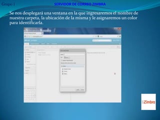 Grupo 1                    SERVIDOR DE CORREO ZIMBRA

    Se nos desplegará una ventana en la que ingresaremos el nombre de
    nuestra carpeta, la ubicación de la misma y le asignaremos un color
    para identificarla.
 
