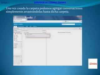Grupo 1                 SERVIDOR DE CORREO ZIMBRA

    Una vez creada la carpeta podemos agregar conversaciones
    simplemente arrastrándolas hasta dicha carpeta.
 