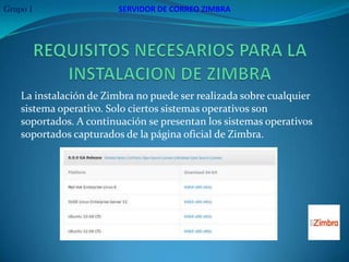 Grupo 1                  SERVIDOR DE CORREO ZIMBRA




    La instalación de Zimbra no puede ser realizada sobre cualquier
    sistema operativo. Solo ciertos sistemas operativos son
    soportados. A continuación se presentan los sistemas operativos
    soportados capturados de la página oficial de Zimbra.
 