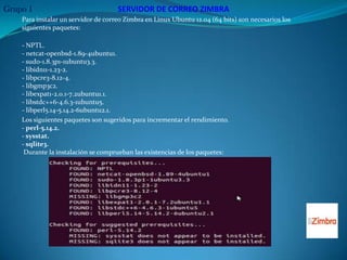 Grupo 1                              SERVIDOR DE CORREO ZIMBRA
    Para instalar un servidor de correo Zimbra en Linux Ubuntu 12.04 (64 bits) son necesarios los
    siguientes paquetes:

    - NPTL.
    - netcat-openbsd-1.89-4ubuntu1.
    - sudo-1.8.3p1-1ubuntu3.3.
    - libidn11-1.23-2.
    - libpcre3-8.12-4.
    - libgmp3c2.
    - libexpat1-2.0.1-7.2ubuntu1.1.
    - libstdc++6-4.6.3-1ubuntu5.
    - libperl5.14-5.14.2-6ubuntu2.1.
    Los siguientes paquetes son sugeridos para incrementar el rendimiento.
    - perl-5.14.2.
    - sysstat.
    - sqlite3.
     Durante la instalación se comprueban las existencias de los paquetes:
 