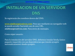 Grupo 1                   SERVIDOR DE CORREO ZIMBRA




    Se registrarán dos nombres dentro del DNS:

    www.zimbraoperativos.com: Para que mediante un navegador web
    se pueda acceder haciendo uso de esta URL.
    zimbraoperativos.com: Para envío de mensajes.

    Como súper usuario:

    Para la instalación del servidor DNS, debemos instalar bind9 (único
    paquete requerido con sus dependencias que instala synaptic
    automáticamente) desde synaptic.
 