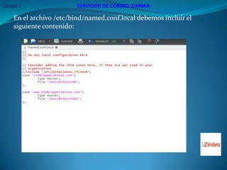 Grupo 1                  SERVIDOR DE CORREO ZIMBRA

    En el archivo /etc/bind/named.conf.local debemos incluir el
    siguiente contenido:
 