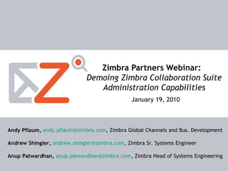 1
Zimbra Confidential Information. Copyright © 2008
Zimbra, Inc.
Zimbra Partners Webinar:
Demoing Zimbra Collaboration Suite
Administration Capabilities
January 19, 2010
Andy Pflaum, andy.pflaum@zimbra.com, Zimbra Global Channels and Bus. Development
Andrew Shingler, andrew.shingler@zimbra.com, Zimbra Sr. Systems Engineer
Anup Patwardhan, anup.patwardhan@zimbra.com, Zimbra Head of Systems Engineering
 