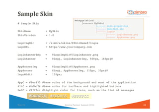 Sample	Skin	
# Sample Skin
SkinName = MySkin
SkinVersion = 1.0
LogoImgDir = /zimbra/skins/@SkinName@/logos
LogoURL = http:...