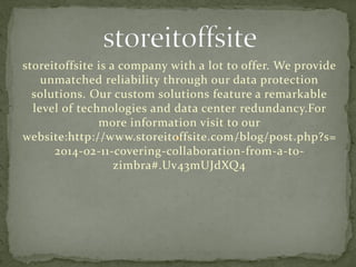 storeitoffsite is a company with a lot to offer. We provide
unmatched reliability through our data protection
solutions. Our custom solutions feature a remarkable
level of technologies and data center redundancy.For
more information visit to our
website:http://www.storeitoffsite.com/blog/post.php?s=
2014-02-11-covering-collaboration-from-a-to-
zimbra#.Uv43mUJdXQ4
 
