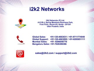 i2k2 Networks 
i2k2 Networks (P) Ltd. 
A 61/B 4, Spring Meadows Business Park, 
First Floor, Sector-63, Noida - 201301 
Uttar Pradesh, India 
Global Sales: +91-120-4663031 / +91-9711774040 
Global Support: +91-120-4663000 / +91-8285851111 
Mumbai Sales: +91- 8286056776 
Bengaluru Sales: +91-7026386366 
sales@i2k2.com / support@i2k2.com 
